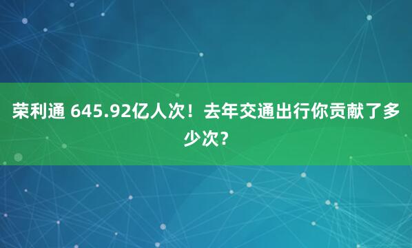 荣利通 645.92亿人次！去年交通出行你贡献了多少次？