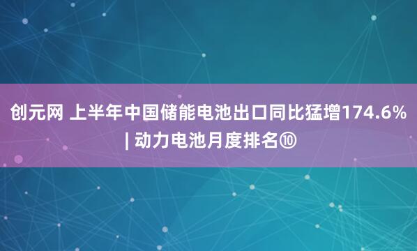 创元网 上半年中国储能电池出口同比猛增174.6% | 动力电池月度排名⑩