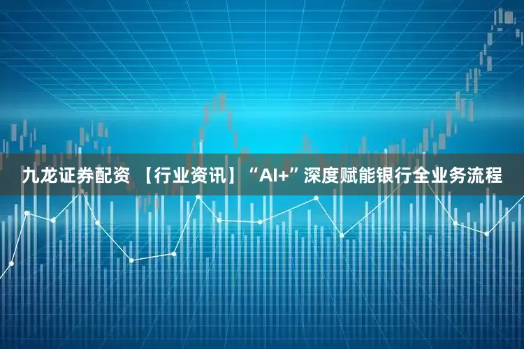 九龙证券配资 【行业资讯】“AI+”深度赋能银行全业务流程