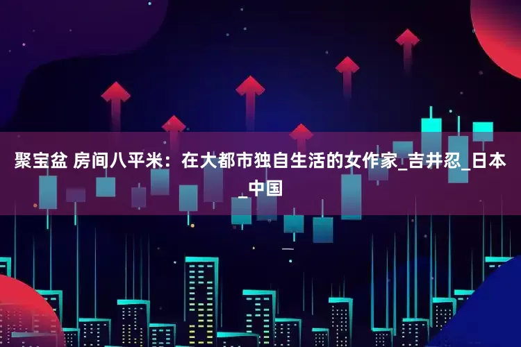 聚宝盆 房间八平米：在大都市独自生活的女作家_吉井忍_日本_中国