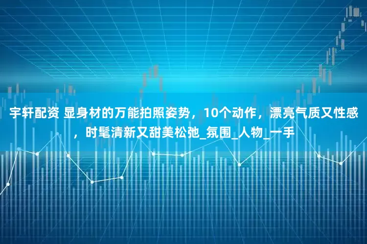 宇轩配资 显身材的万能拍照姿势，10个动作，漂亮气质又性感，时髦清新又甜美松弛_氛围_人物_一手