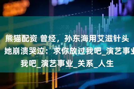 熊猫配资 曾经，孙东海用艾滋针头抵喉李小冉，她崩溃哭泣：求你放过我吧_演艺事业_关系_人生