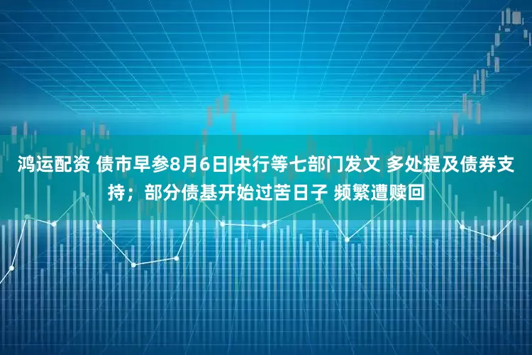 鸿运配资 债市早参8月6日|央行等七部门发文 多处提及债券支持；部分债基开始过苦日子 频繁遭赎回
