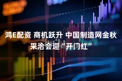 鸿E配资 商机跃升 中国制造网金秋采洽会迎“开门红”