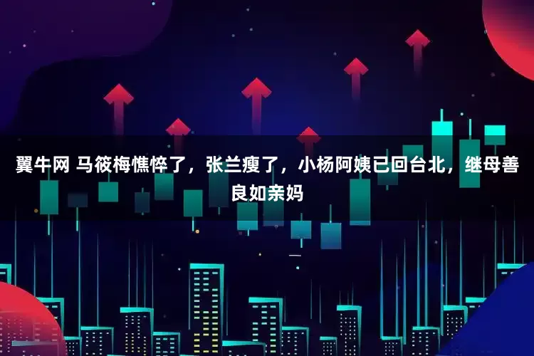 翼牛网 马筱梅憔悴了，张兰瘦了，小杨阿姨已回台北，继母善良如亲妈