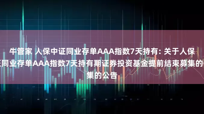 牛管家 人保中证同业存单AAA指数7天持有: 关于人保中证同业存单AAA指数7天持有期证券投资基金提前结束募集的公告
