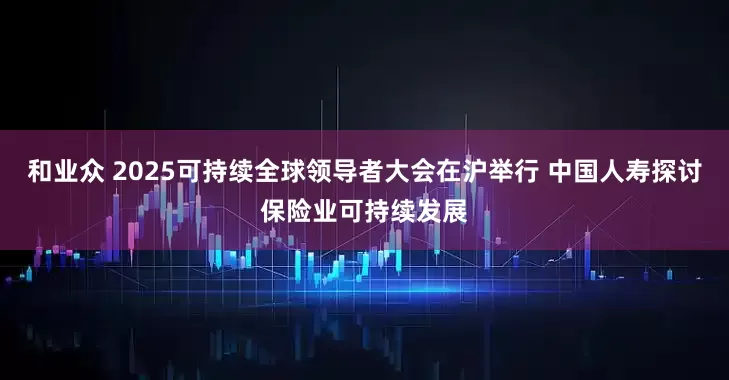 和业众 2025可持续全球领导者大会在沪举行 中国人寿探讨保险业可持续发展